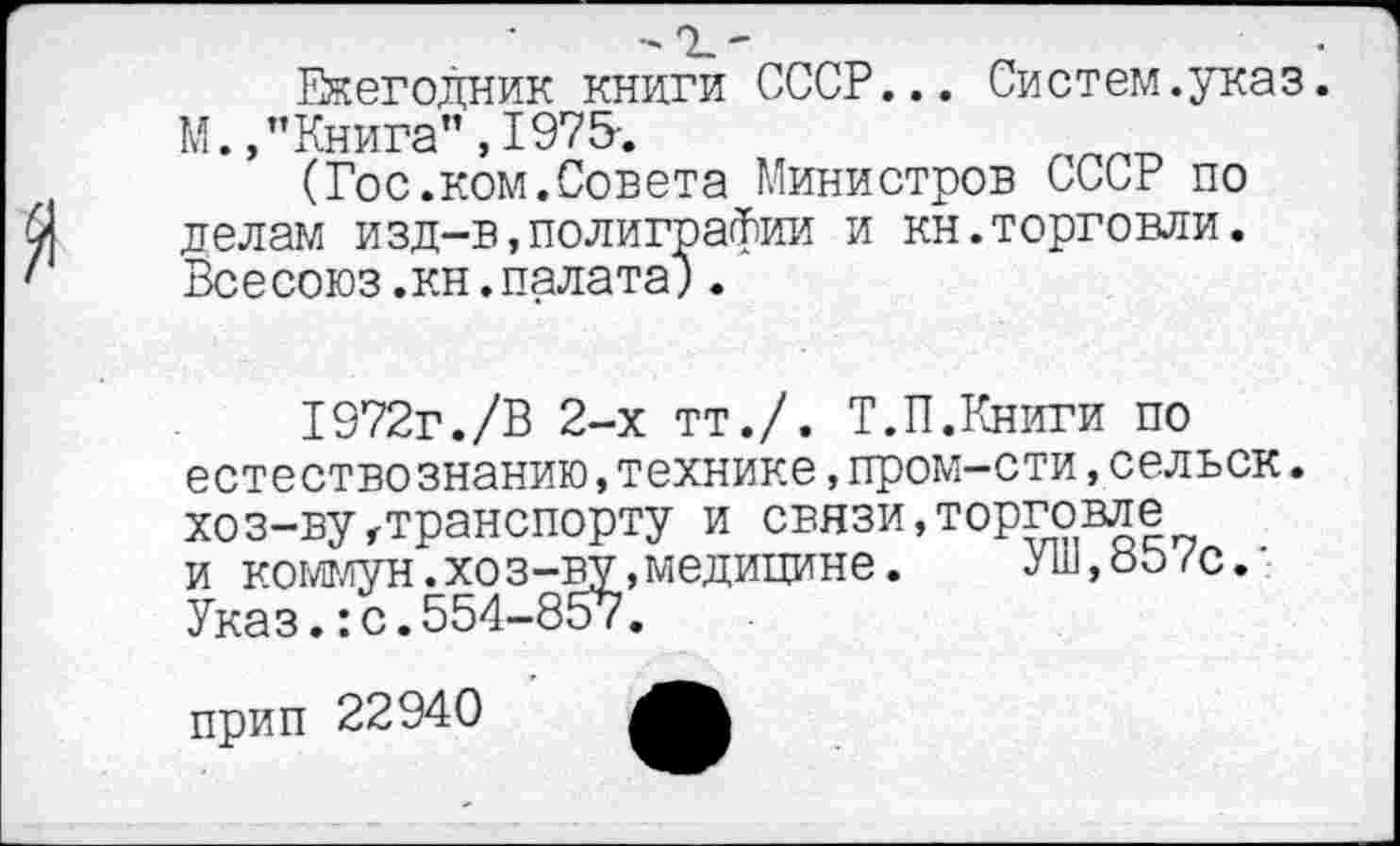 ﻿Ежегодник книги СССР... Систем.указ. М. /’Книга", 1975-.
(Гос.ком.Совета Министров СССР по делам изд-в,полиграфии и кн.торговли. Всесоюз.кн.палата;.
1972г./В 2-х тт./. Т.П.Книги по естество знанию,технике,пром-сти,сельск. хоз-вугтранспорту и связи,торговле и коммун.хоз-ву,медицине. Уш,857с.’ Указ.:с.554-857.
прип 22940